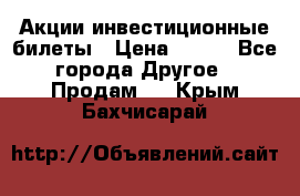 Акции-инвестиционные билеты › Цена ­ 150 - Все города Другое » Продам   . Крым,Бахчисарай